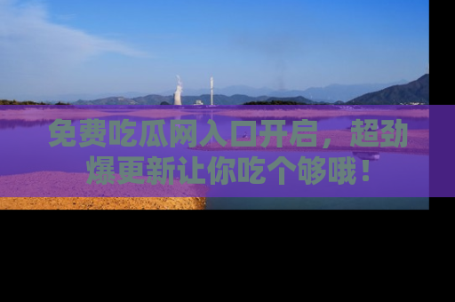免费吃瓜网入口开启,超劲爆更新让你吃个够哦!