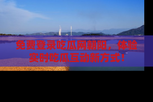 免费登录吃瓜网朝阳，体验实时吃瓜互动新方式！