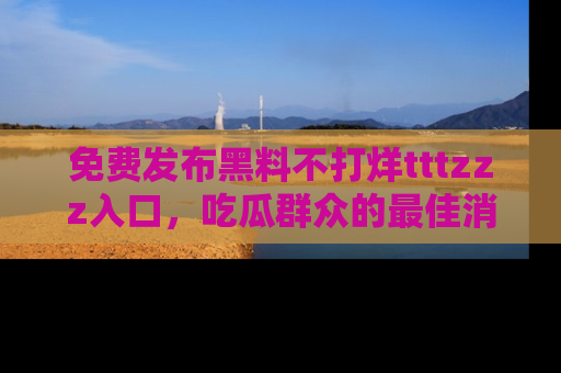 免费发布黑料不打烊tttzzz入口,吃瓜群众的最佳消息平台!