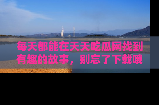 每天都能在天天吃瓜网找到有趣的故事,别忘了下载哦!
