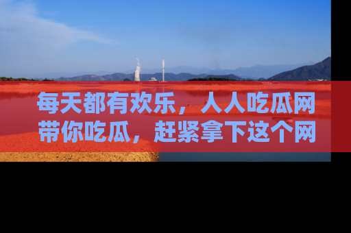 每天都有欢乐，人人吃瓜网带你吃瓜，赶紧拿下这个网址与地址吧！