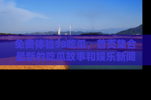 免费体验58吃瓜，首页集合最新的吃瓜故事和娱乐新闻，让你不再错过任何热点！