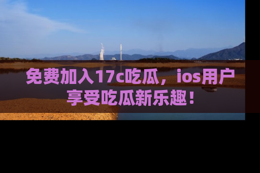免费加入17c吃瓜,ios用户享受吃瓜新乐趣!