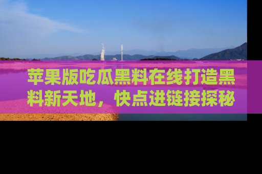 苹果版吃瓜黑料在线打造黑料新天地,快点进链接探秘!