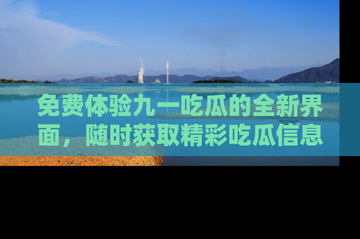 免费体验九一吃瓜的全新界面，随时获取精彩吃瓜信息！