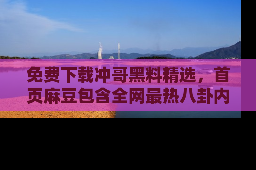 免费下载冲哥黑料精选，首页麻豆包含全网最热八卦内容