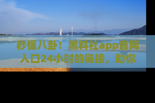 秒懂八卦！黑料社app官网入口24小时的链接，助你及时获取热搜焦点