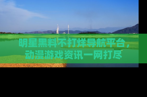 明星黑料不打烊导航平台，动漫游戏资讯一网打尽