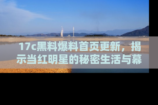 17c黑料爆料首页更新，揭示当红明星的秘密生活与幕后故事