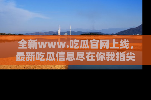 全新www.吃瓜官网上线,最新吃瓜信息尽在你我指尖!