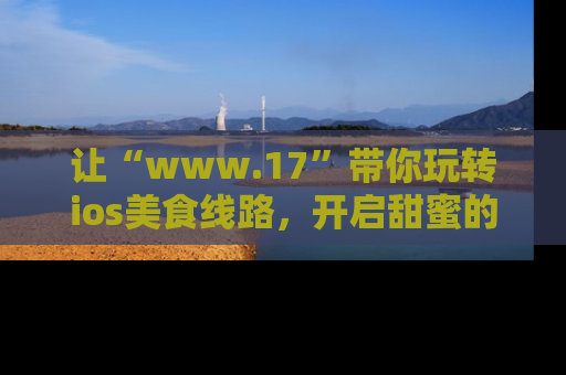 让“www.17”带你玩转ios美食线路,开启甜蜜的吃瓜时光吧!