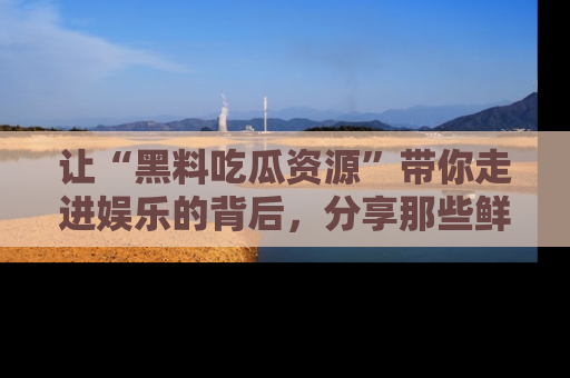 让“黑料吃瓜资源”带你走进娱乐的背后,分享那些鲜为人知的黑料,成为吃瓜界的资深玩家!
