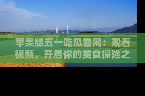 苹果版五一吃瓜官网:观看视频,开启你的美食探险之旅!