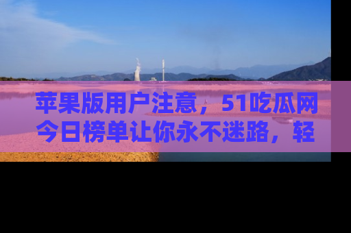 苹果版用户注意,51吃瓜网今日榜单让你永不迷路,轻松吃瓜!