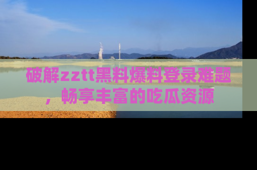 破解zztt黑料爆料登录难题,畅享丰富的吃瓜资源