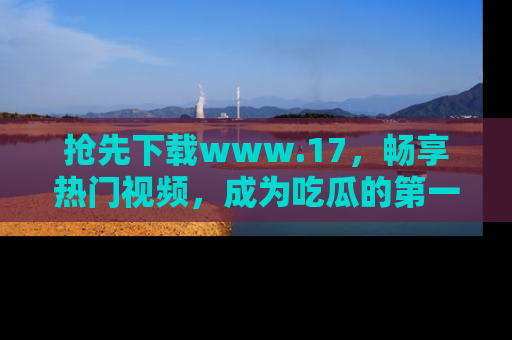 抢先下载www.17,畅享热门视频,成为吃瓜的第一手信息者!