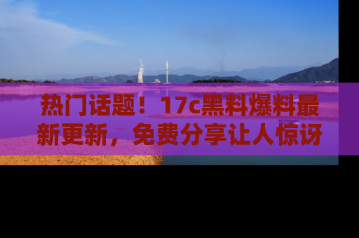 热门话题!17c黑料爆料最新更新,免费分享让人惊讶的事实!