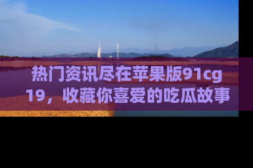 热门资讯尽在苹果版91cg19,收藏你喜爱的吃瓜故事吧!