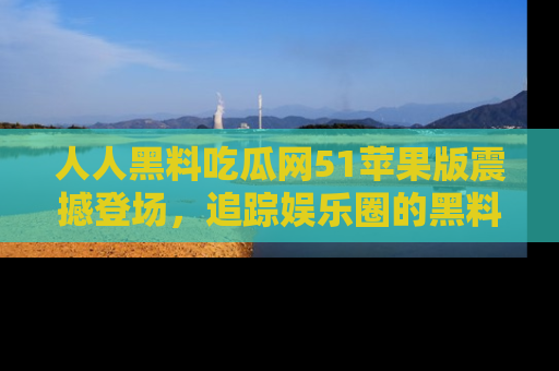 人人黑料吃瓜网51苹果版震撼登场,追踪娱乐圈的黑料与热闻