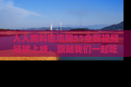 人人黑料吃瓜网51全新视频链接上线,跟随我们一起吃瓜围观!