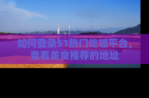 如何登录51热门吃呱平台,查看美食推荐的地址