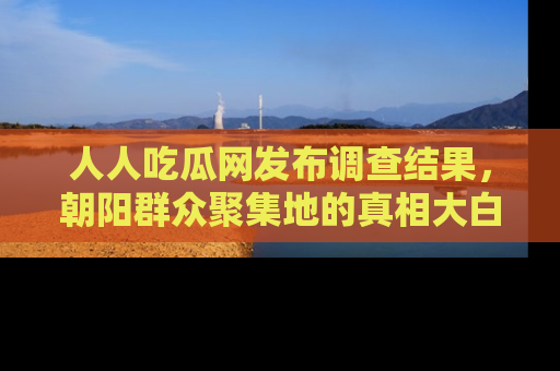 人人吃瓜网发布调查结果,朝阳群众聚集地的真相大白