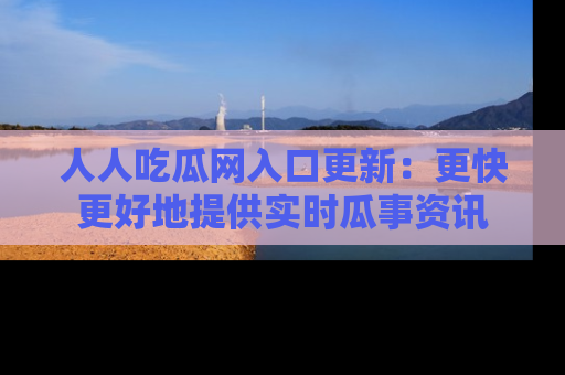 人人吃瓜网入口更新:更快更好地提供实时瓜事资讯