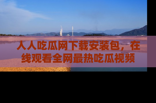 人人吃瓜网下载安装包,在线观看全网最热吃瓜视频