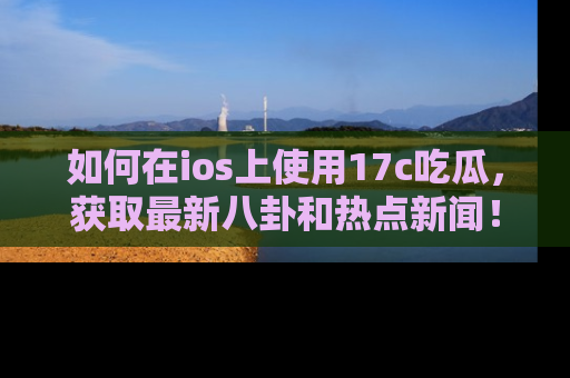 如何在ios上使用17c吃瓜,获取最新八卦和热点新闻!