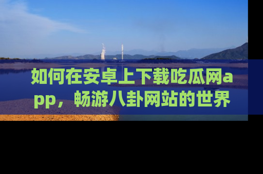 如何在安卓上下载吃瓜网app,畅游八卦网站的世界