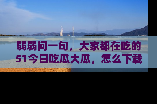弱弱问一句,大家都在吃的51今日吃瓜大瓜,怎么下载登录才能体验最新入口?