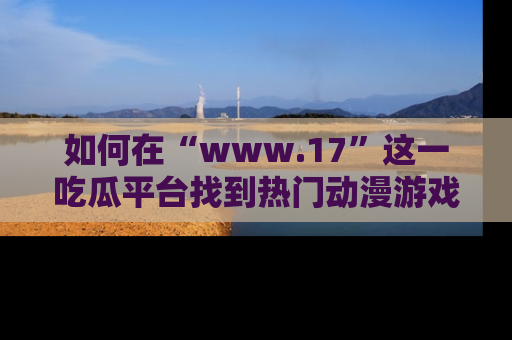 如何在“www.17”这一吃瓜平台找到热门动漫游戏风格的链接?