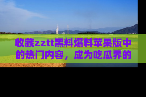 收藏zztt黑料爆料苹果版中的热门内容,成为吃瓜界的资深玩家!