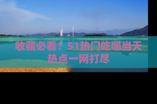 收藏必看!51热门吃呱当天热点一网打尽