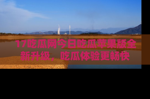 17吃瓜网今日吃瓜苹果版全新升级，吃瓜体验更畅快