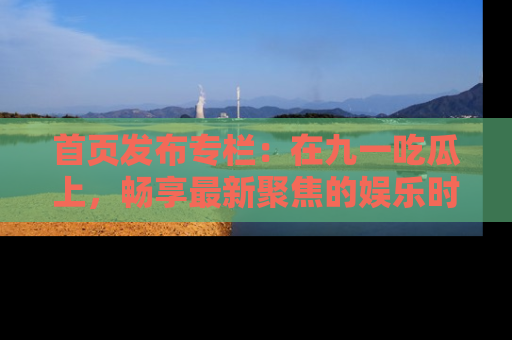 首页发布专栏:在九一吃瓜上,畅享最新聚焦的娱乐时讯