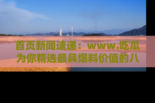 首页新闻速递：www.吃瓜为你精选最具爆料价值的八卦和趣闻！