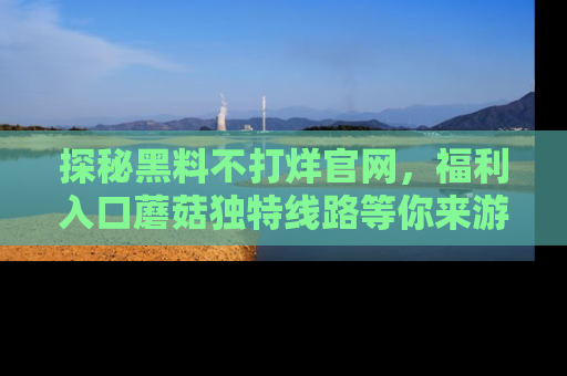 探秘黑料不打烊官网，福利入口蘑菇独特线路等你来游玩！