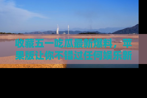 收藏五一吃瓜最新爆料,苹果版让你不错过任何娱乐新闻