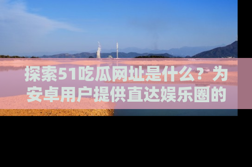 探索51吃瓜网址是什么？为安卓用户提供直达娱乐圈的途径