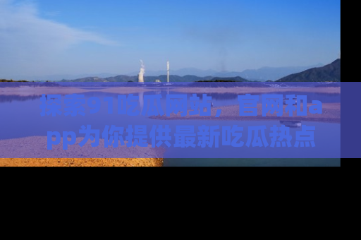 探索91吃瓜网站，官网和app为你提供最新吃瓜热点