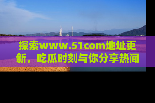 探索www.51com地址更新,吃瓜时刻与你分享热闻