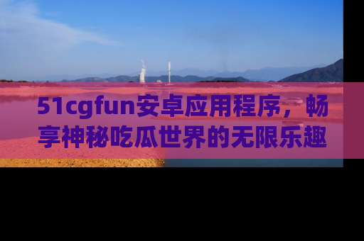 51cgfun安卓应用程序，畅享神秘吃瓜世界的无限乐趣！