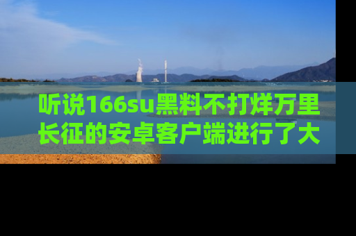 听说166su黑料不打烊万里长征的安卓客户端进行了大更新，八卦内容更加精彩与丰富！