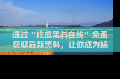 通过“吃瓜黑料在线”免费获取最新黑料，让你成为娱乐圈的内幕专家！