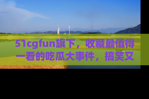 51cgfun旗下，收藏最值得一看的吃瓜大事件，搞笑又精彩！