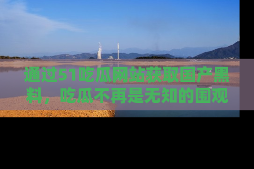 通过51吃瓜网站获取国产黑料，吃瓜不再是无知的围观者