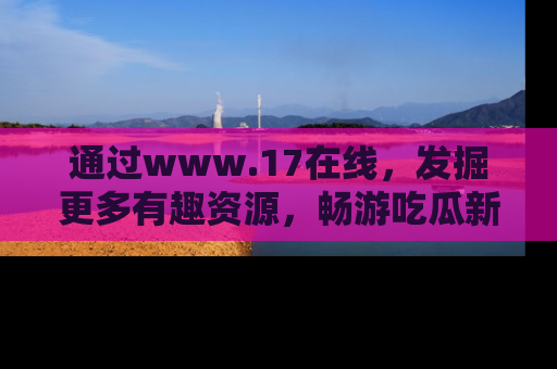 通过www.17在线，发掘更多有趣资源，畅游吃瓜新闻海洋