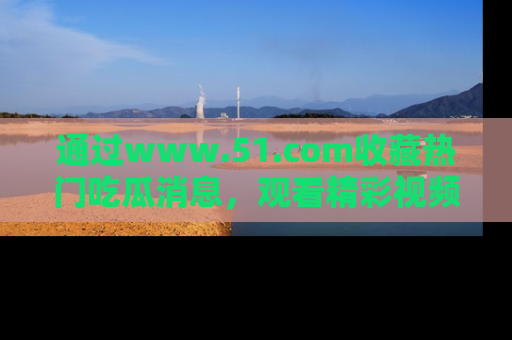 通过www.51.com收藏热门吃瓜消息，观看精彩视频与段子！
