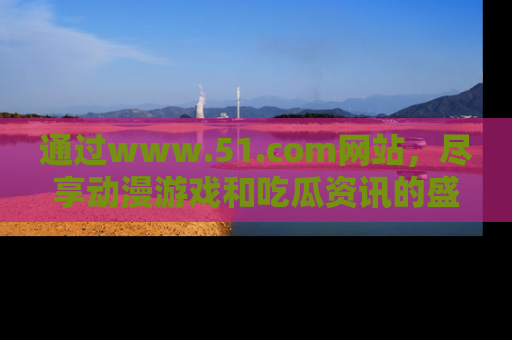 通过www.51.com网站，尽享动漫游戏和吃瓜资讯的盛宴！